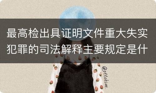 最高检出具证明文件重大失实犯罪的司法解释主要规定是什么