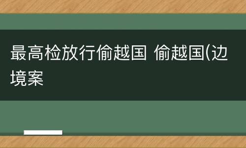 最高检放行偷越国 偷越国(边境案