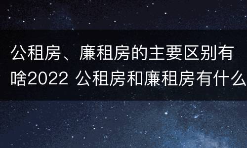 公租房、廉租房的主要区别有啥2022 公租房和廉租房有什么区别?2019年的