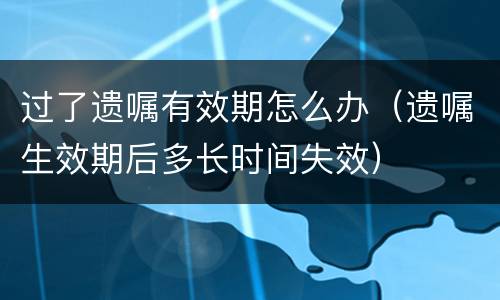 过了遗嘱有效期怎么办（遗嘱生效期后多长时间失效）