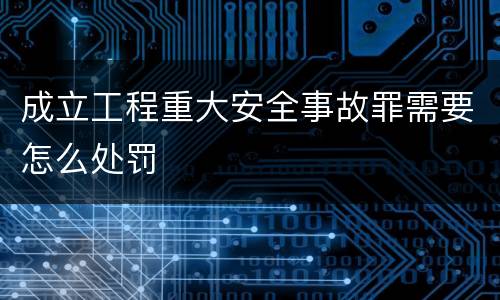成立工程重大安全事故罪需要怎么处罚