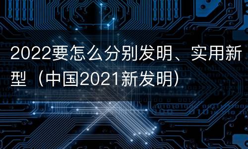 2022要怎么分别发明、实用新型（中国2021新发明）