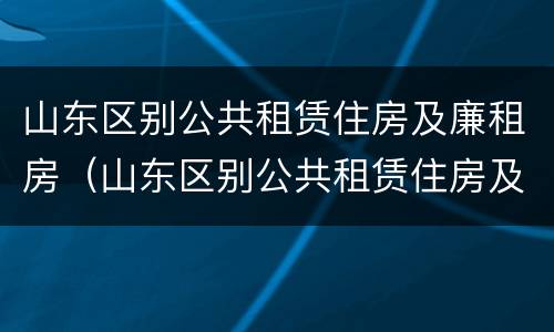 山东区别公共租赁住房及廉租房（山东区别公共租赁住房及廉租房政策）