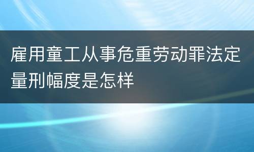 雇用童工从事危重劳动罪法定量刑幅度是怎样