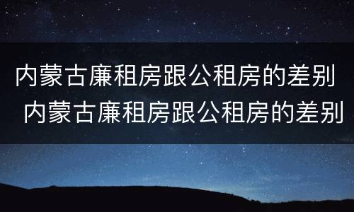 内蒙古廉租房跟公租房的差别 内蒙古廉租房跟公租房的差别大吗