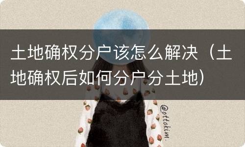 土地确权分户该怎么解决（土地确权后如何分户分土地）