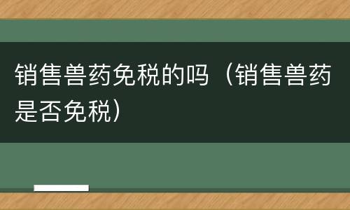 销售兽药免税的吗（销售兽药是否免税）