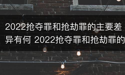 2022抢夺罪和抢劫罪的主要差异有何 2022抢夺罪和抢劫罪的主要差异有何特点