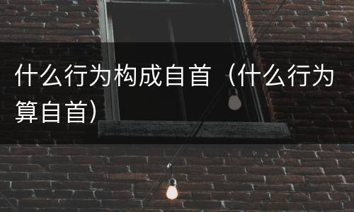 什么行为构成自首（什么行为算自首）