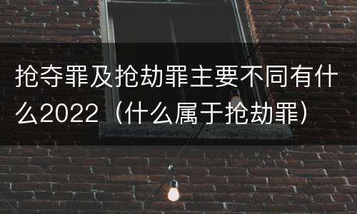 抢夺罪及抢劫罪主要不同有什么2022（什么属于抢劫罪）