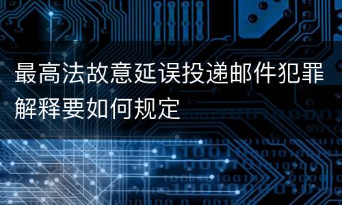 最高法故意延误投递邮件犯罪解释要如何规定
