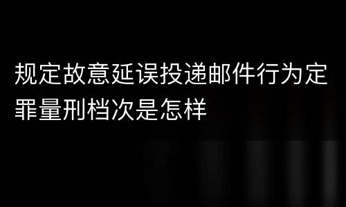 规定故意延误投递邮件行为定罪量刑档次是怎样