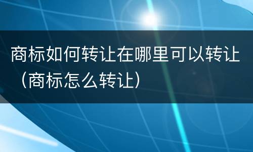 商标如何转让在哪里可以转让（商标怎么转让）