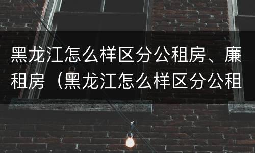黑龙江怎么样区分公租房、廉租房（黑龙江怎么样区分公租房,廉租房和住宅）