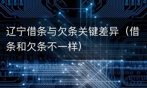 辽宁借条与欠条关键差异（借条和欠条不一样）