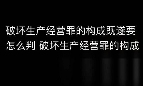 破坏生产经营罪的构成既遂要怎么判 破坏生产经营罪的构成既遂要怎么判刑