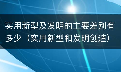 实用新型及发明的主要差别有多少（实用新型和发明创造）