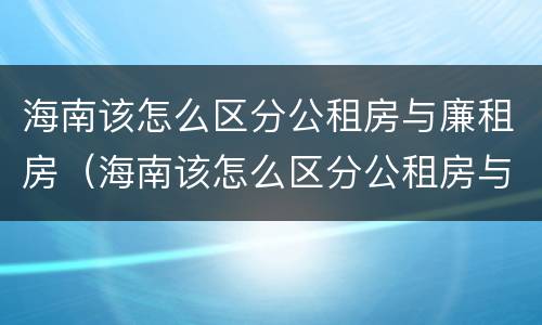 海南该怎么区分公租房与廉租房（海南该怎么区分公租房与廉租房呢）