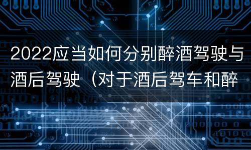 2022应当如何分别醉酒驾驶与酒后驾驶（对于酒后驾车和醉酒驾车的界定）