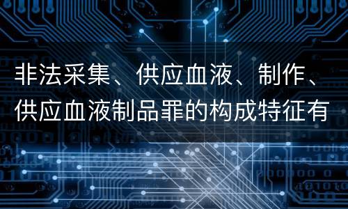 非法采集、供应血液、制作、供应血液制品罪的构成特征有哪些