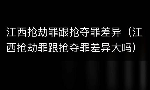 江西抢劫罪跟抢夺罪差异（江西抢劫罪跟抢夺罪差异大吗）