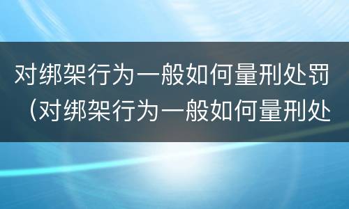 对绑架行为一般如何量刑处罚（对绑架行为一般如何量刑处罚的）