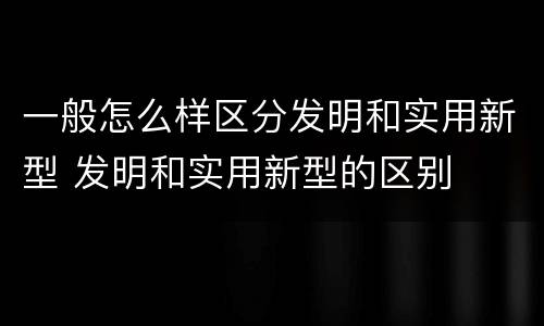一般怎么样区分发明和实用新型 发明和实用新型的区别