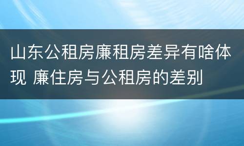 山东公租房廉租房差异有啥体现 廉住房与公租房的差别