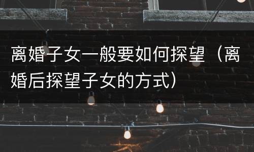 离婚子女一般要如何探望（离婚后探望子女的方式）