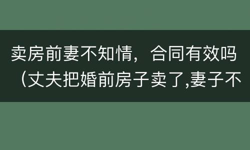 卖房前妻不知情，合同有效吗（丈夫把婚前房子卖了,妻子不知情）