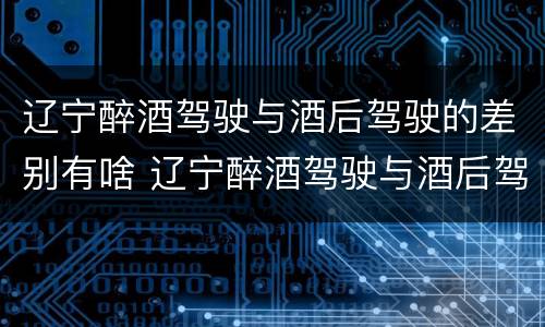 辽宁醉酒驾驶与酒后驾驶的差别有啥 辽宁醉酒驾驶与酒后驾驶的差别有啥不一样