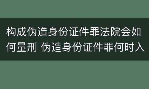 构成伪造身份证件罪法院会如何量刑 伪造身份证件罪何时入刑