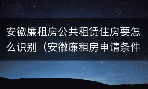 安徽廉租房公共租赁住房要怎么识别（安徽廉租房申请条件）