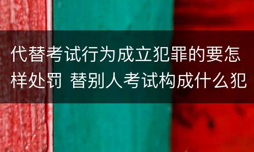 代替考试行为成立犯罪的要怎样处罚 替别人考试构成什么犯罪