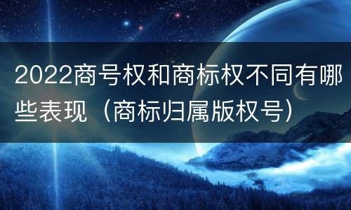 2022商号权和商标权不同有哪些表现（商标归属版权号）
