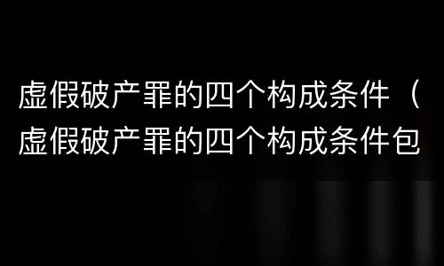 虚假破产罪的四个构成条件（虚假破产罪的四个构成条件包括）