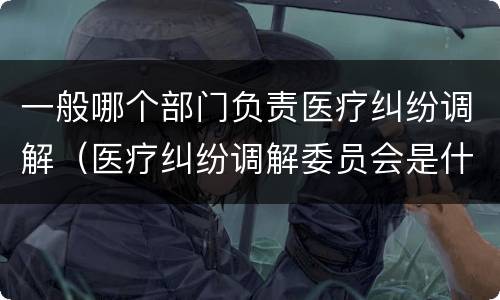 一般哪个部门负责医疗纠纷调解（医疗纠纷调解委员会是什么机关）