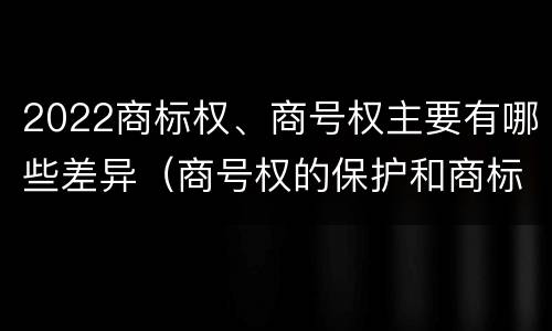 2022商标权、商号权主要有哪些差异（商号权的保护和商标权的保护一样是全国性范围的）