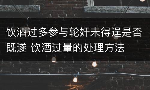 饮酒过多参与轮奸未得逞是否既遂 饮酒过量的处理方法