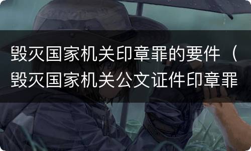 毁灭国家机关印章罪的要件（毁灭国家机关公文证件印章罪）