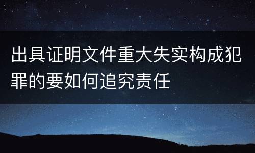 出具证明文件重大失实构成犯罪的要如何追究责任