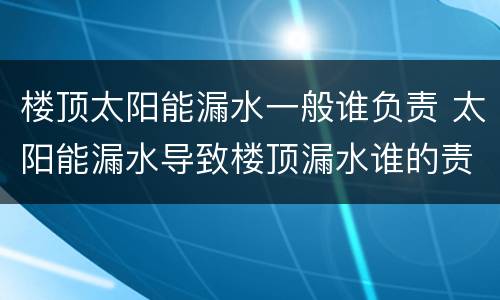 楼顶太阳能漏水一般谁负责 太阳能漏水导致楼顶漏水谁的责任