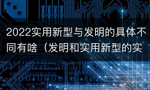 2022实用新型与发明的具体不同有啥（发明和实用新型的实用性）
