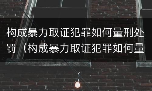 构成暴力取证犯罪如何量刑处罚（构成暴力取证犯罪如何量刑处罚）