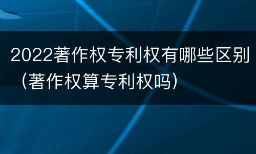 2022著作权专利权有哪些区别（著作权算专利权吗）