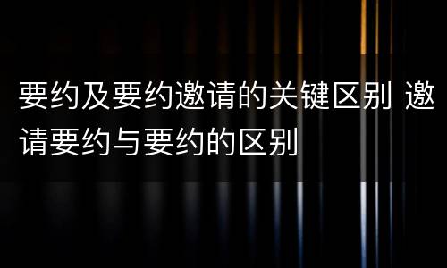 要约及要约邀请的关键区别 邀请要约与要约的区别