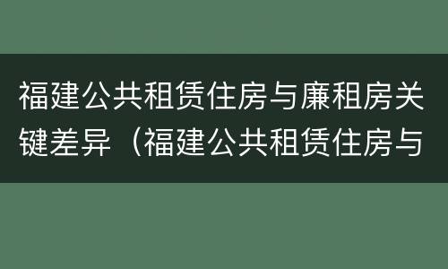 福建公共租赁住房与廉租房关键差异（福建公共租赁住房与廉租房关键差异分析）