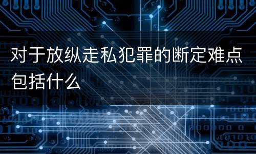 对于放纵走私犯罪的断定难点包括什么