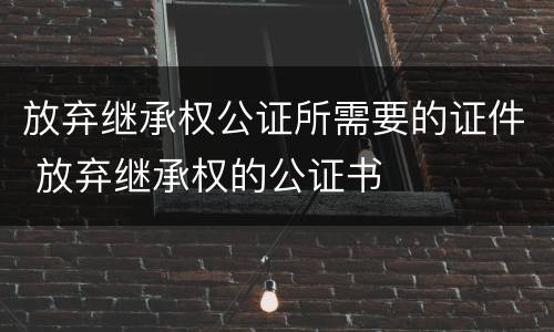 放弃继承权公证所需要的证件 放弃继承权的公证书