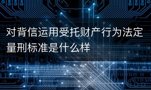 对背信运用受托财产行为法定量刑标准是什么样